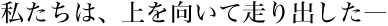 私たちは、上を向いて走り出した―