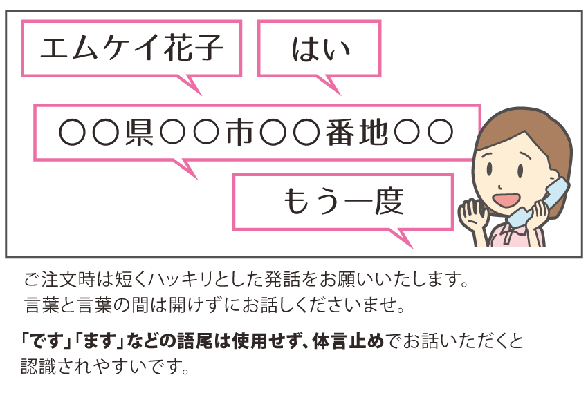 ご注文時は短くハッキリとした発話をお願いいたします。言葉と言葉の間は開けずにお話しくださいませ。また、「です」「ます」などの語尾は使用せず、体言止めでお話いただくと認識されやすいです